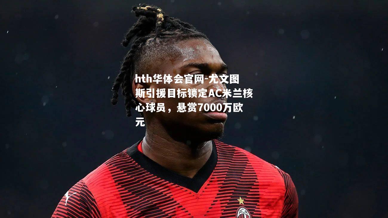 hth华体会官网-尤文图斯引援目标锁定AC米兰核心球员，悬赏7000万欧元