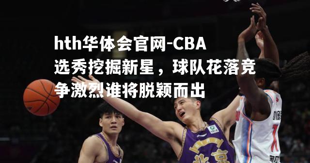 hth华体会官网-CBA选秀挖掘新星，球队花落竞争激烈谁将脱颖而出