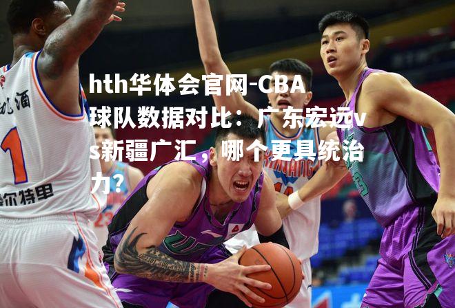 hth华体会官网-CBA球队数据对比：广东宏远vs新疆广汇，哪个更具统治力？