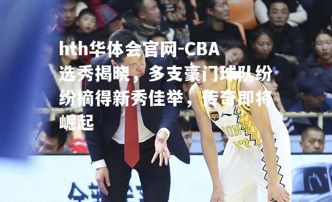 hth华体会官网-CBA选秀揭晓，多支豪门球队纷纷摘得新秀佳举，传奇即将崛起