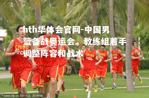 hth华体会官网-中国男篮备战奥运会，教练组着手调整阵容和战术