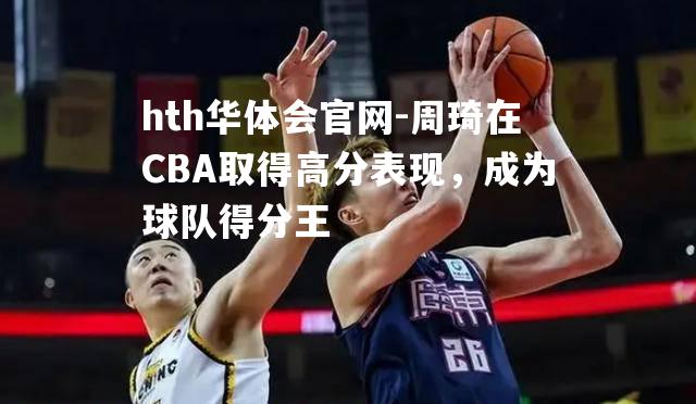 周琦在CBA取得高分表现，成为球队得分王