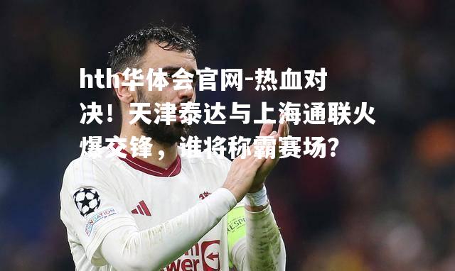 hth华体会官网-热血对决！天津泰达与上海通联火爆交锋，谁将称霸赛场？